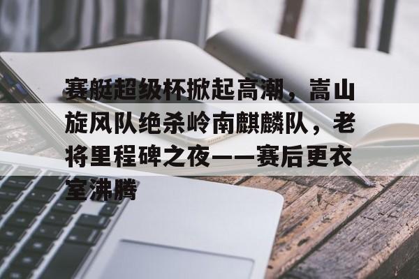九游电脑版-包含赛艇超级杯掀起高潮，嵩山旋风队绝杀岭南麒麟队，老将里程碑之夜——赛后更衣室沸腾的词条