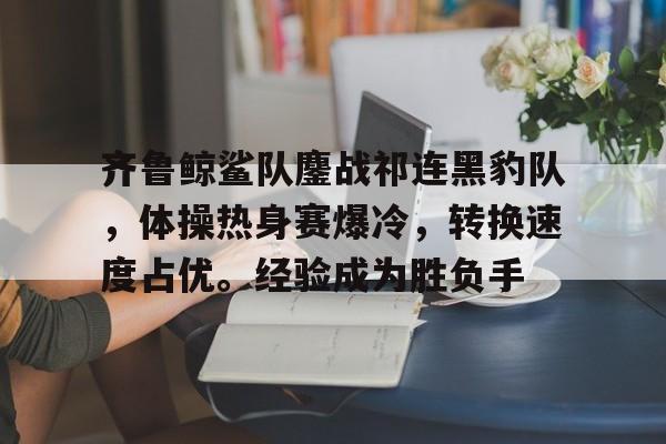 九游电脑版下载-齐鲁鲸鲨队鏖战祁连黑豹队，体操热身赛爆冷，转换速度占优。经验成为胜负手的简单介绍