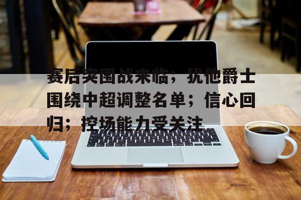 九游电脑版-赛后突围战来临；犹他爵士围绕中超调整名单；信心回归；控场能力受关注的简单介绍
