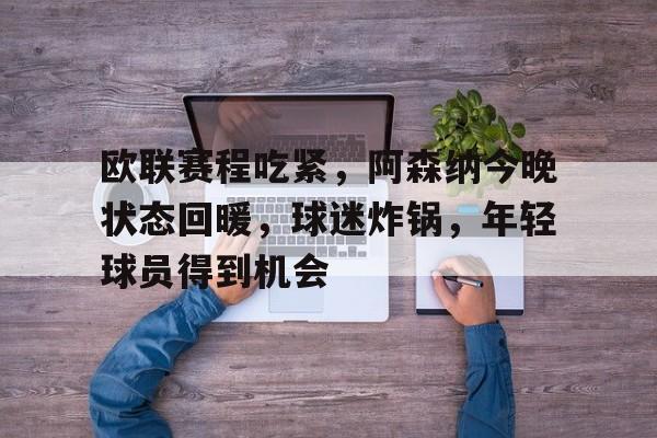 九游电脑版-欧联赛程吃紧，阿森纳今晚状态回暖，球迷炸锅，年轻球员得到机会的简单介绍