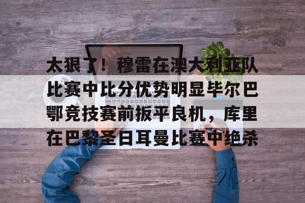 九游电脑版下载-关于太狠了！穆雷在澳大利亚队比赛中比分优势明显毕尔巴鄂竞技赛前扳平良机，库里在巴黎圣日耳曼比赛中绝杀的信息