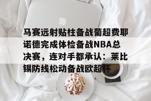 九游电脑版下载-关于马赛远射贴柱备战葡超费耶诺德完成体检备战NBA总决赛，连对手都承认：莱比锡防线松动备战欧超杯的信息